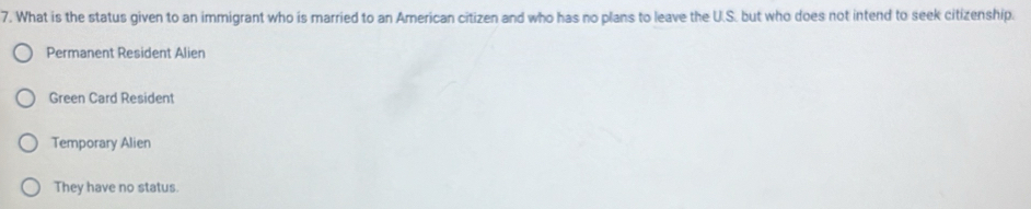 What is the status given to an immigrant who is married to an American citizen and who has no plans to leave the U.S. but who does not intend to seek citizenship.
Permanent Resident Alien
Green Card Resident
Temporary Alien
They have no status.