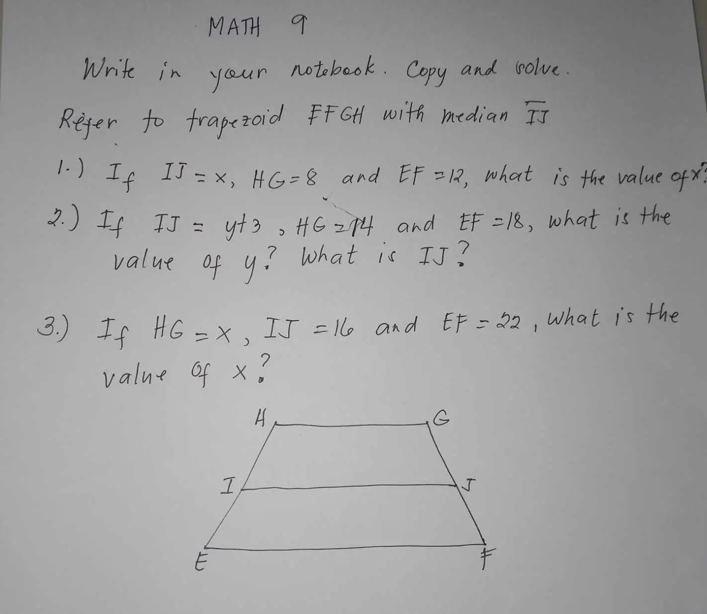 MATH 9 
Write in your notobook. Copy and solve. 
Refer to frapezoid fGH with median overline IJ
1. ) If IJ=x, HG=8 and EF=12, , what is the value ofx? 
2. ) If IJ=y+3, HG=14 and EF=18 , what is the 
value of y? What is IJ? 
3. )If HG=x, IJ=16 and EF=22 , What is the 
value of x?