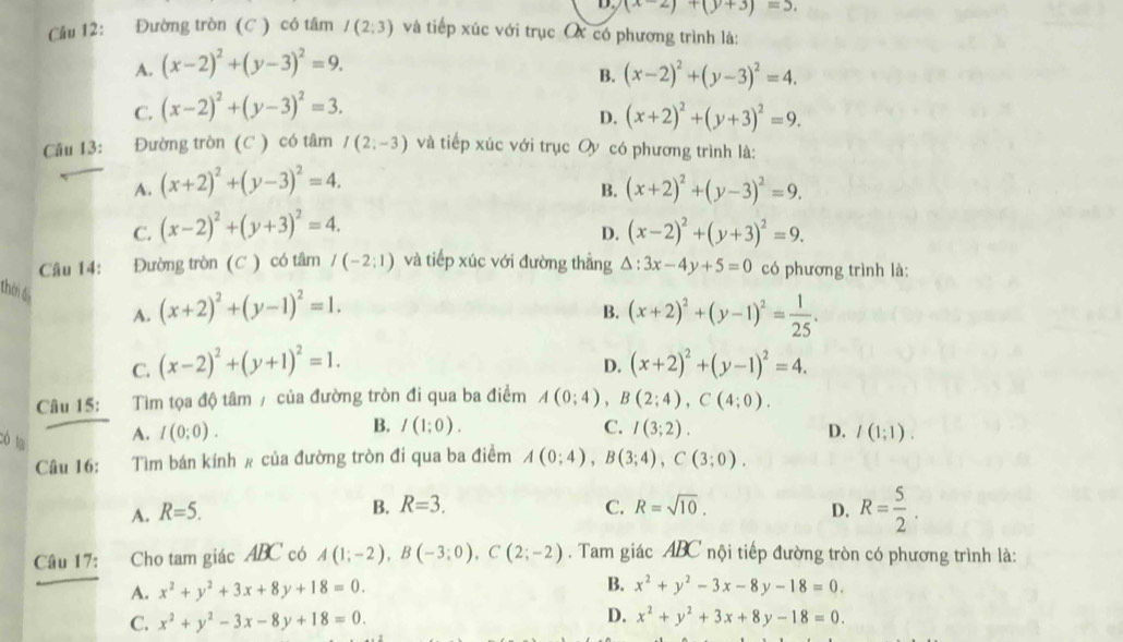 (x-2)+(y+3)=5.
Cầu 12: Đường tròn (C ) có tâm I(2;3) và tiếp xúc với trục O có phương trình là:
A. (x-2)^2+(y-3)^2=9.
B. (x-2)^2+(y-3)^2=4.
C. (x-2)^2+(y-3)^2=3.
D. (x+2)^2+(y+3)^2=9.
Câu 13: Đường tròn (C ) có tâm I(2;-3) và tiếp xúc với trục Oy có phương trình là:
A. (x+2)^2+(y-3)^2=4. (x+2)^2+(y-3)^2=9.
B.
C. (x-2)^2+(y+3)^2=4. (x-2)^2+(y+3)^2=9.
D.
Câu 14: :Đường tròn (C ) có tâm I(-2:1) và tiếp xúc với đường thẳng △ :3x-4y+5=0 có phương trình là:
thời 6
A. (x+2)^2+(y-1)^2=1. (x+2)^2+(y-1)^2= 1/25 .
B.
C. (x-2)^2+(y+1)^2=1. (x+2)^2+(y-1)^2=4.
D.
Câu 15: Tìm tọa độ tâm / của đường tròn đi qua ba điểm A(0;4),B(2;4),C(4;0).
Có lạ
A. I(0;0). B. I(1;0). C. I(3;2). D. I(1;1).
Câu 16: Tìm bán kính # của đường tròn đi qua ba điềm A(0;4),B(3;4),C(3;0).
B. R=3. C. R=sqrt(10).
A. R=5. D. R= 5/2 .
Câu 17: Cho tam giác ABC có A(1;-2),B(-3;0),C(2;-2). Tam giác ABC nội tiếp đường tròn có phương trình là:
A. x^2+y^2+3x+8y+18=0.
B. x^2+y^2-3x-8y-18=0.
D.
C. x^2+y^2-3x-8y+18=0. x^2+y^2+3x+8y-18=0.