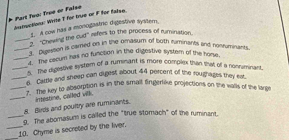 Part Two: True or False 
Instructions: Write T for true or F for false. 
1. A cow has a monogastric digestive system. 
_2. “Chewing the cud” refers to the process of rumination, 
_3. Digestion is carried on in the omasum of both ruminants and nonruminants. 
_4. The cecum has no function in the digestive system of the horse. 
_5. The digestive system of a ruminant is more complex than that of a nonruminant. 
_6. Cattle and sheep can digest about 44 percent of the roughages they eat. 
_7. The key to absorption is in the small fingerlike projections on the walls of the large 
_intestine, called villi. 
8. Birds and poultry are ruminants. 
_9. The abomasum is called the “true stomach” of the ruminant. 
_10. Chyme is secreted by the liver.