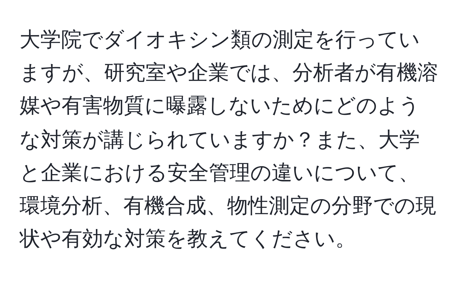 大学院でダイオキシン類の測定を行っていますが、研究室や企業では、分析者が有機溶媒や有害物質に曝露しないためにどのような対策が講じられていますか？また、大学と企業における安全管理の違いについて、環境分析、有機合成、物性測定の分野での現状や有効な対策を教えてください。