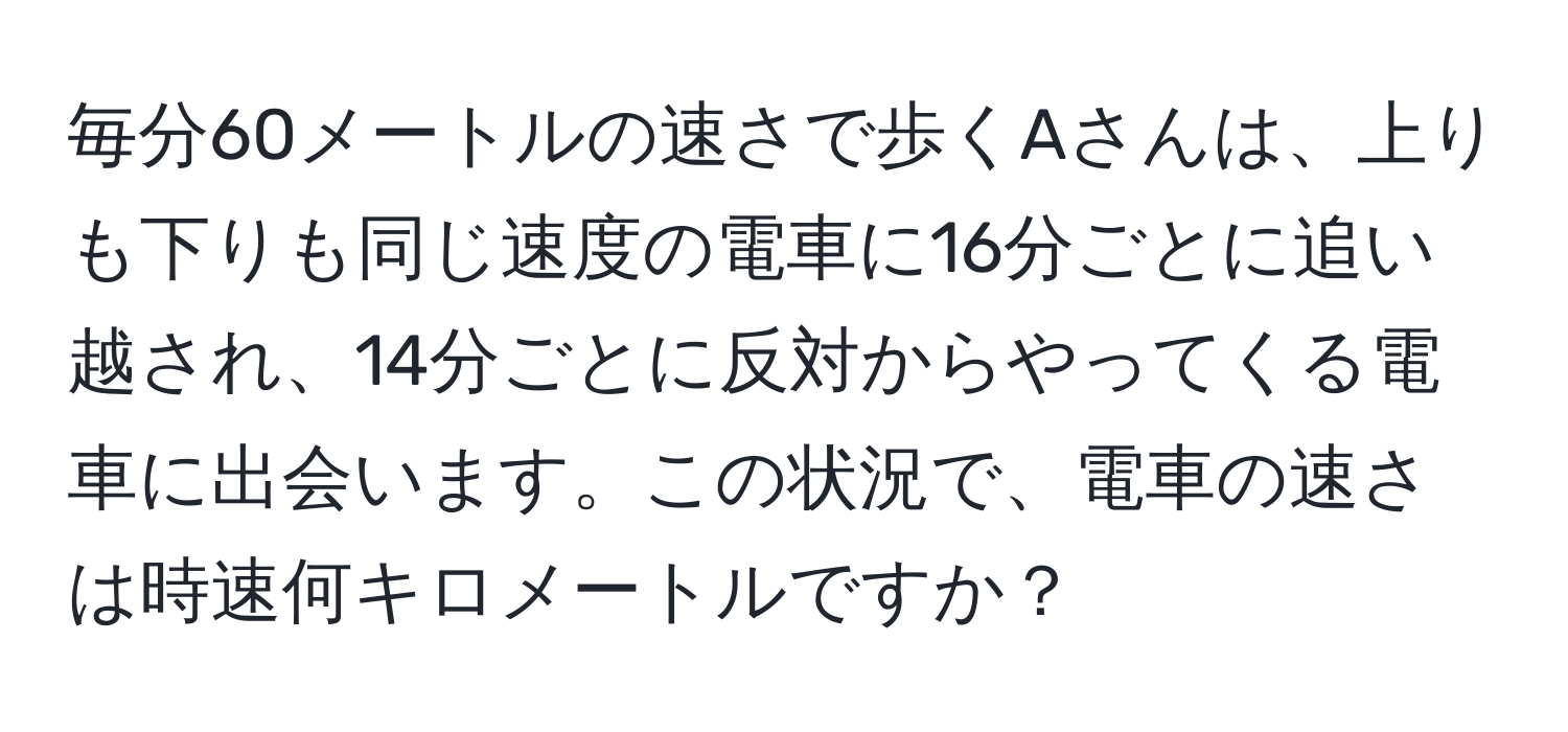 毎分60メートルの速さで歩くAさんは、上りも下りも同じ速度の電車に16分ごとに追い越され、14分ごとに反対からやってくる電車に出会います。この状況で、電車の速さは時速何キロメートルですか？