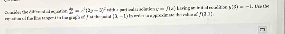 Consider the differential equation  dy/dx =x^2(2y+3)^2 with a particular solution y=f(x) having an initial condition y(3)=-1. Use the 
equation of the line tangent to the graph of f at the point (3,-1) in order to approximate the value of f(3.1).