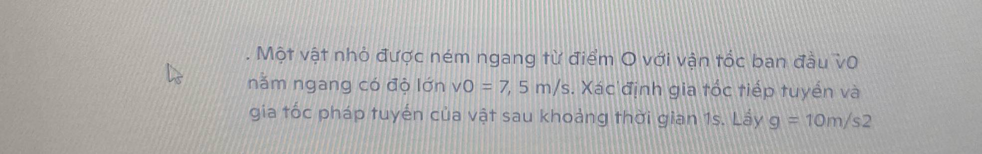 Một vật nhỏ được ném ngang từ điểm O với vận tốc ban đầu vũ 
năm ngang có độ lớn vo=7, 5m/s. Xác định gia tốc tiếp tuyển và 
gia tốc pháp tuyến của vật sau khoảng thời gian 1s. Lấy g=10m/s2