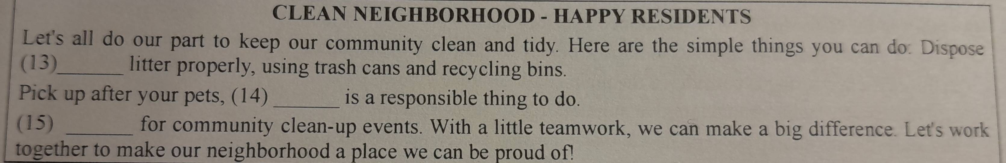 CLEAN NEIGHBORHOOD - HAPPY RESIDENTS 
Let's all do our part to keep our community clean and tidy. Here are the simple things you can do: Dispose 
(13)_ litter properly, using trash cans and recycling bins. 
Pick up after your pets, (14) _is a responsible thing to do. 
(15) _for community clean-up events. With a little teamwork, we can make a big difference. Let's work 
together to make our neighborhood a place we can be proud of!