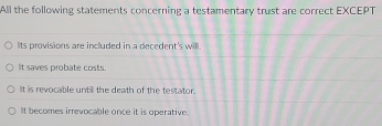 All the following statements concerning a testamentary trust are correct EXCEPT
Its provisions are included in a decedent's will.
It saves probate costs.
It is revocable until the death of the testator.
It becomes irrevocable once it is operative.