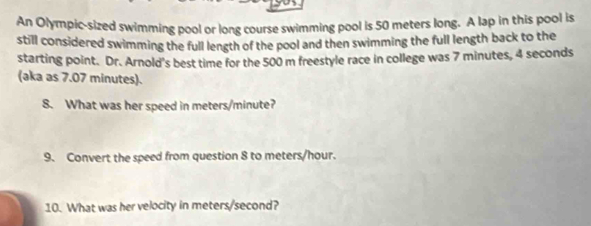 An Olympic-sized swimming pool or long course swimming pool is 50 meters long. A lap in this pool is 
still considered swimming the full length of the pool and then swimming the full length back to the 
starting point. Dr. Arnold's best time for the 500 m freestyle race in college was 7 minutes, 4 seconds
(aka as 7.07 minutes). 
8. What was her speed in meters/minute? 
9. Convert the speed from question 8 to meters/hour. 
10. What was her velocity in meters/second?