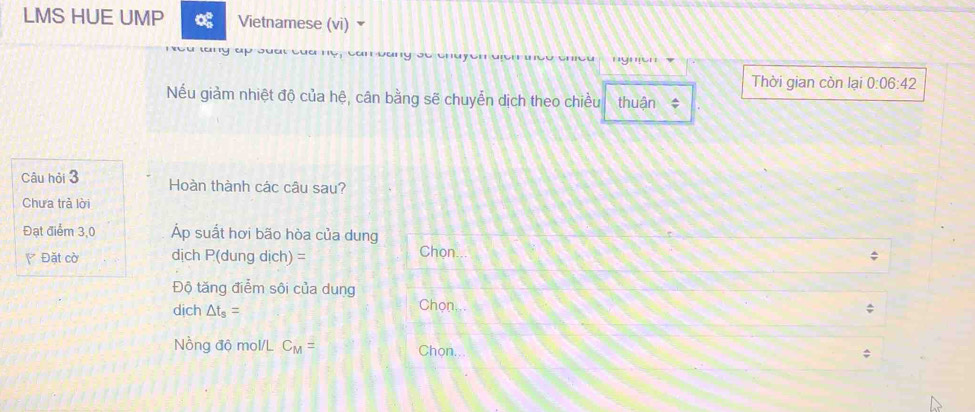 LMS HUE UMP Vietnamese (vi) 
u w a 
Thời gian còn lại 0:06:42
Nếu giảm nhiệt độ của hệ, cân bằng sẽ chuyển dịch theo chiều thuận * 
Câu hỏi 3 Hoàn thành các câu sau? 
Chưa trả lời 
Đạt điểm 3,0 Áp suất hơi bão hòa của dung 
Đặt cờ dịch P (dung dịch) = Chon... 
Độ tăng điểm sôi của dung 
dịch △ t_s= Chọn. 
Nồng độ mol/L C_M= Chon...