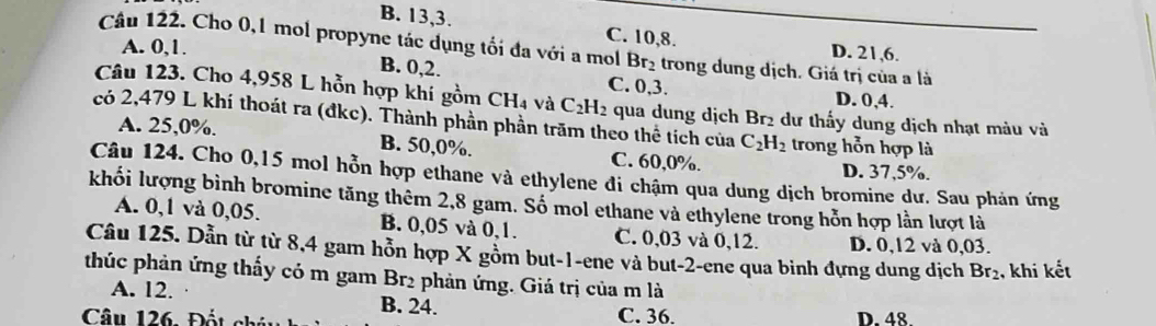 B. 13, 3. C. 10, 8.
Câu 122. Cho 0, 1 mol propyne tác dụng tối đa với a mol Br_2 trong dung dịch. Giá trị của a là
D. 21, 6.
A. 0, 1. B. 0, 2. C. 0, 3.
D. 0, 4.
Câu 123. Cho 4,958 L hỗn hợp khí gồm CH_4v_6^(2 C_2)H_2 qua dung dịch Br2 dư thấy dung dịch nhạt màu và
có 2,479 L khí thoát ra (đkc). Thành phần phần trăm theo thể tích của C_2H_2 trong hỗn hợp là
A. 25,0%. B. 50, 0%. C. 60, 0%. D. 37,5%.
Câu 124. Cho 0,15 mol hỗn hợp ethane và ethylene đi chậm qua dung dịch bromine dư. Sau phản ứng
khối lượng bình bromine tăng thêm 2,8 gam. Số mol ethane và ethylene trong hỗn hợp lần lượt là
A. 0,1 và 0,05. B. 0,05 và 0, 1. C. 0,03 và 0,12. D. 0,12 và 0,03.
Câu 125. Dẫn từ từ 8, 4 gam hỗn hợp X gồm but -1 -ene và but -2 -ene qua binh đựng dung dịch Br_2 , khi kết
thúc phản ứng thấy có m gam Br2 phản ứng. Giá trị của m là
A. 12. B. 24.
Câu 126. Đốt ch C. 36. D. 48.