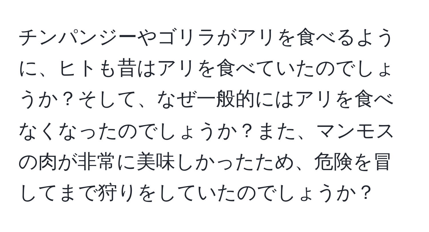 チンパンジーやゴリラがアリを食べるように、ヒトも昔はアリを食べていたのでしょうか？そして、なぜ一般的にはアリを食べなくなったのでしょうか？また、マンモスの肉が非常に美味しかったため、危険を冒してまで狩りをしていたのでしょうか？