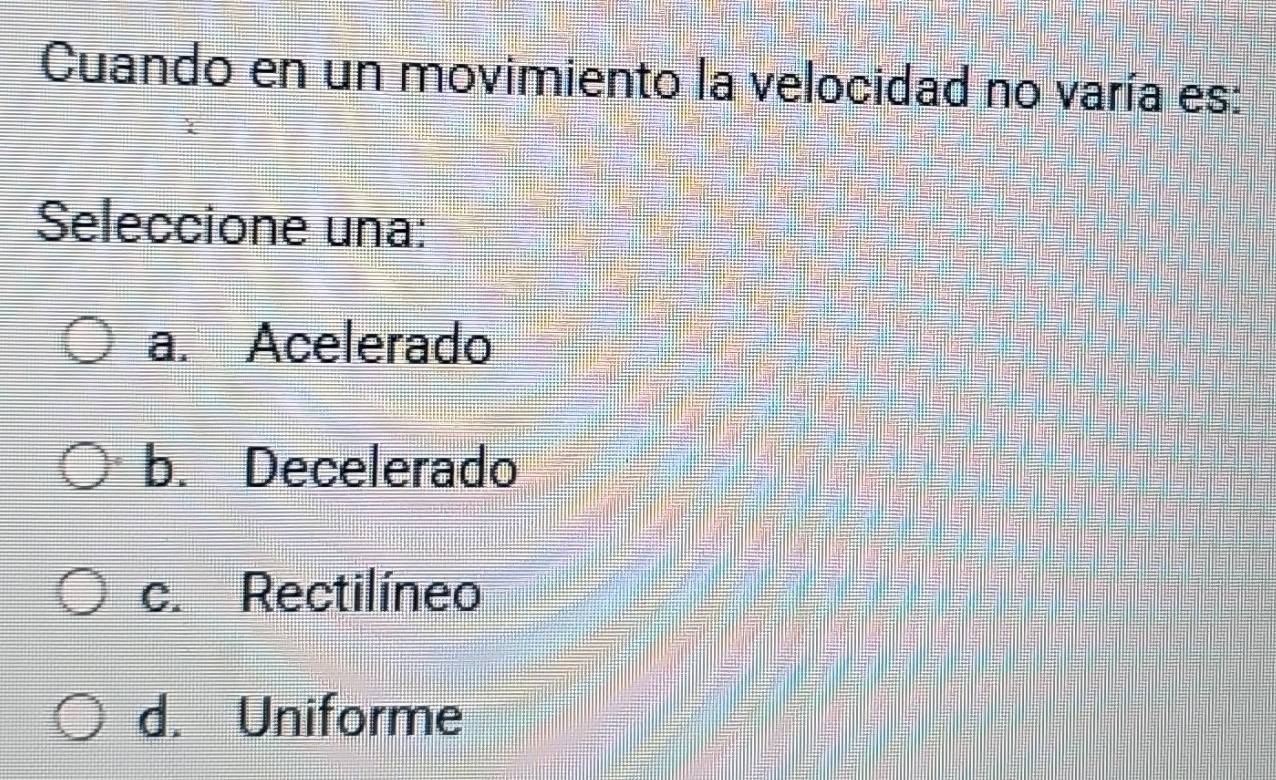 Cuando en un movimiento la velocidad no varía es:
Seleccione una:
a. Acelerado
b. Decelerado
c. Rectilíneo
d. Uniforme