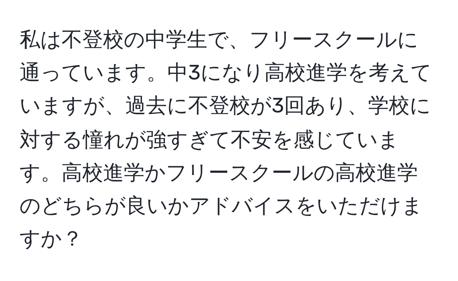 私は不登校の中学生で、フリースクールに通っています。中3になり高校進学を考えていますが、過去に不登校が3回あり、学校に対する憧れが強すぎて不安を感じています。高校進学かフリースクールの高校進学のどちらが良いかアドバイスをいただけますか？