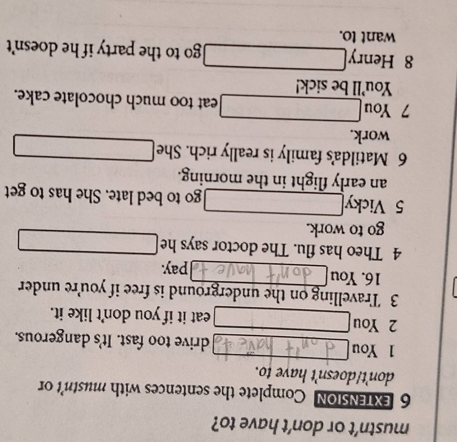 mustn’t or don’t have to? 
6 EXTENSION Complete the sentences with mustn't or 
don't/doesn't have to. 
1 You drive too fast. It's dangerous. 
2 You 
eat it if you don't like it. 
3 Travelling on the underground is free if you're under 
16. You 
pay. 
4 Theo has flu. The doctor says he 
□ 
go to work. 
5 Vicky go to bed late. She has to get 
an early flight in the morning. 
6 Matilda's family is really rich. She 
work. 
□ 
7 You eat too much chocolate cake. 
You'll be sick! 
x_□ □  
8 Henry go to the party if he doesn't 
want to.