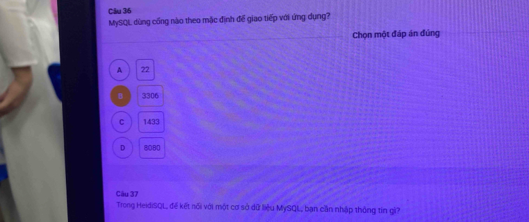 MySQL dùng cống nào theo mặc định đế giao tiếp với ứng dụng?
Chọn một đáp án đúng
A 22
B 3306
C 1433
D 8080
Câu 37
Trong HeidiSQL, đế kết nối với một cơ sở dữ liệu MySQL, bạn cần nhập thông tin gì?