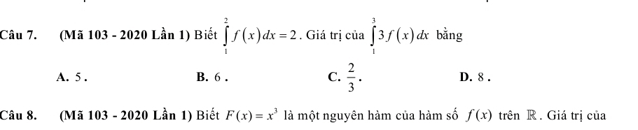 (Mã 103 - 2020 Lần 1) Biết ∈tlimits _1^(2f(x)dx=2. Giá trị của ∈tlimits _1^33f(x)dx bằng
A. 5. B. 6. C. frac 2)3. D. 8.
Câu 8. (Mã 103 - 2020 Lần 1) Biết F(x)=x^3 là một nguyên hàm của hàm số f(x) trên R . Giá trị của