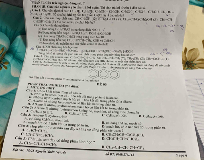 PHÀN II. Câu trắc nghiệm đúng sai. T
PHÀN III. Câu trắc nghiệm yêu cầu trã lời ngắn. Thí sinh trả lời từ câu 1 đến câu 6.
Câu 1. Cho các alcohol sau: CH_3OH,C_2H_5OH,CH_2OH-CH_2OH,CH_2OH-CHOH-CH_2OH,CH_2OH-
CH_2-CH_2OH Số alcohol không hòa tan đượi Cu(OH)_2 a bao nhiêu
Câu 2. Cho các hợp chất sau: CH_3CH_2OH(X);(CH_3)_3C-OH(Y);CH_2=CH-C(CH_3)_2OH(Z);CH_2=CH-
CH(OH)-CH_3(T). Có bao nhiêu alcohol bậc ba?
Câu 3. Cho các thí nghiệm:
(a) Đun nóng C₆H₃CH₂Cl trong dung dịch NaOH
(b) Đung nóng hỗn hợp CH₃CH₂C H_2C , KOH và C_2H_5OH
(c) Đun nông CH₃CH₂CH₂Cl trong dung dịch NaOH
(d) Đun nóng hỗn hợp CH₃CHCl CH=CH_2 , KOH và C_2H_5OH
Có bao nhiêu thí nghiệm tạo sản phẩm chính là alcohol?
Câu 4. Xét phân ứng hóa học sau:
H_3CH_2=CH_2+9H_2O+KMnO_4to CH_3-CH(OH)CH_2(OH)+2MnO_2downarrow +KOH
Câu 5. Cho các alkene sau: Tổng hệ số tí lượng tối gián của các chất trong phản ứng này bằng bao nhiêu? CH_3
CH_3-CH=CH-CH_3(X);CH_3-CH=CH_2(Y);CH_2=CH_2(Z);CH_2=C(CH_3)_2(T);
(CH_3)_2C=C(CH_3)_2(U) Số alkene khi cộng hợp với HBr chỉ tạo ra một sản phẩm hữu cơ?
Câu 6. Anthracene là một arene đa vòng, được điều chế từ than đá. Anthracene được sử dụng để sản xuất
nhuốc nhuộm alizarin đó, bào quân gỗ, làm thuốc trừ sâu,... Anthracene có công thức cầu tạo:
Số liên kết π trong phân tử anthracene là bao nhiêu?
PHÀN TRÁC NGHIỆM (7,0 điểm) ĐÉ 03
1. MỨC đQ BIÉt
Câu 1: Chọn khái niệm đúng về alkene
A. Những hydrocarbon có 1 liên kết đôi trong phân từ là alkene.
B. Những hydrocarbon mạch hở, có 1 liên kết đôi trong phân tử là alkene.
C. Alkene là những hydrocarbon có liên kết ba trong phân tử.
D. Alkene là những hydrocarbon mạch hở có liên kết ba trong phân tử.
Câu 2: Alkene là những hydrocarbon không no, mạch hờ, có công thức chung là
A. C_nH_2n+2(n≥ 1). B.
Câu 3: Alkyne là hydrocarbon C_nH_2n(n≥ 2). C. C_nH_2n-2(n≥ 2). D. C_nH_2n-6(n≥ 6).
A. có dạng C_nH_2n-2 , mạch hở. B. có dạng C_nH_2n, , mạch hở,
C. mạch hở, có 1 liên kết ba trong phân tử. D. mạch hở, có 2 liên kết đôi trong phân từ.
Câu 4: Hợp chất hữu cơ nào sau đây không có đồng phân cis-trans ?
A. CHCl=CHCl. B.
C. CH_3CH=CHCH_3. CH_3CH_2CH=C(CH_3)CH_3.
D. CH_3CH_2CH=CHCH_3.
Câu 5: Chất nào sau đây có đồng phân hình học ?
4. CH_2=CH-CH=CH_2.
B. CH_3-CH=CH-CH=CH_2.
Địa chỉ: 78/25 Nguyễn Xuân Nguyên Số ĐT: 0969.276.142
Page 4