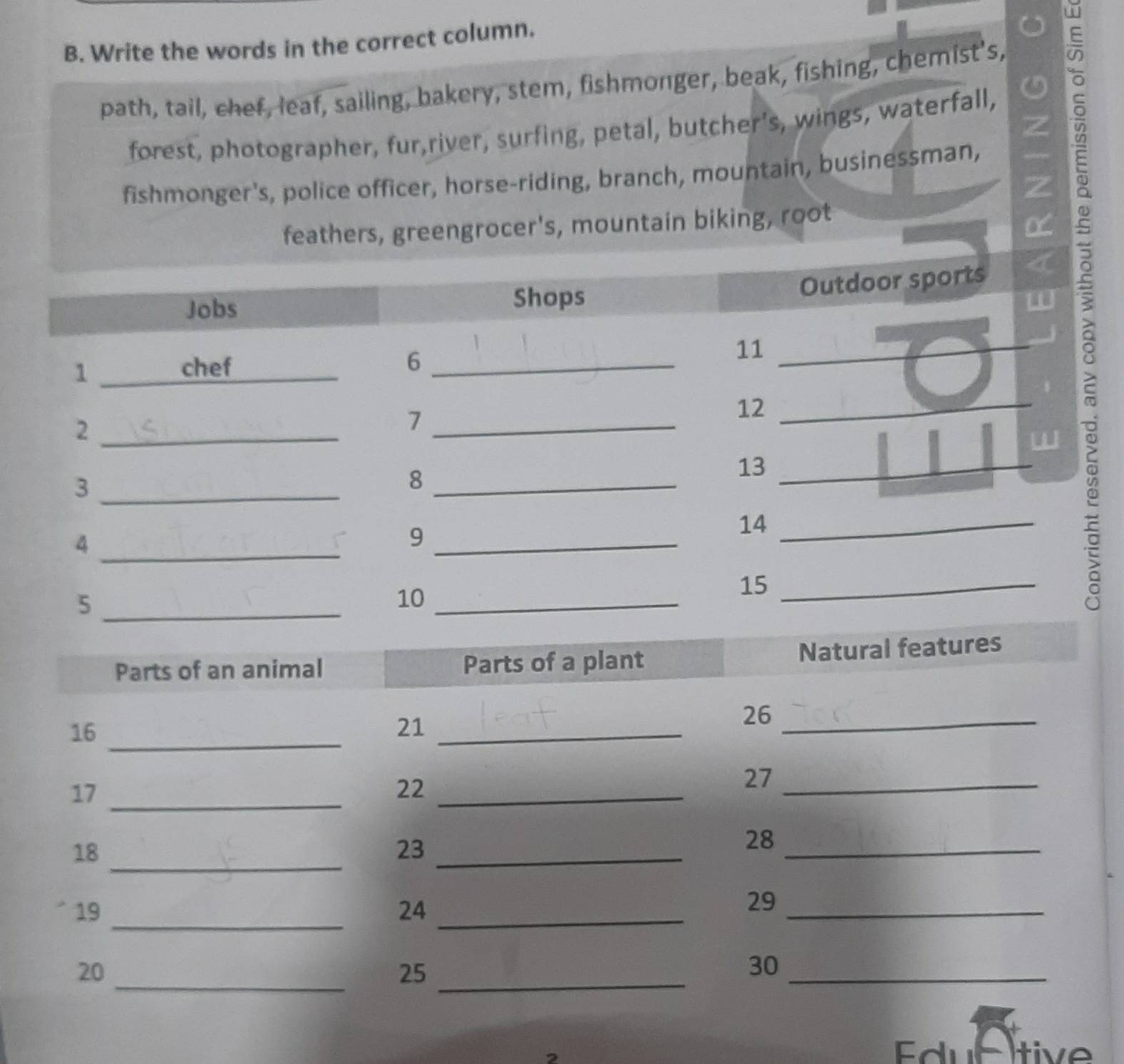 Write the words in the correct column. 
path, tail, chef, leaf, sailing, bakery, stem, fishmonger, beak, fishing, chemist's, 
forest, photographer, fur,river, surfing, petal, butcher's, wings, waterfall, 
fishmonger's, police officer, horse-riding, branch, mountain, businessman, 
feathers, greengrocer's, mountain biking, root 
w E 
Outdoor sports 
Jobs Shops 
L 
1 _chef _6 _11_ 
_2 
_7 
12_ 
13 
_3 
_8 
4 
_9 
14_ 
_ 
_5 
10_ 
15_ 
Edultive