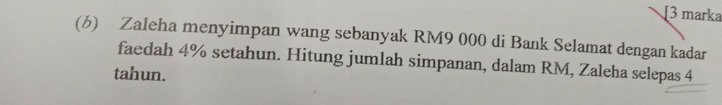 [3 marka 
(b) Zaleha menyimpan wang sebanyak RM9 000 di Bank Selamat dengan kadar 
faedah 4% setahun. Hitung jumlah simpanan, dalam RM, Zaleha selepas 4
tahun.