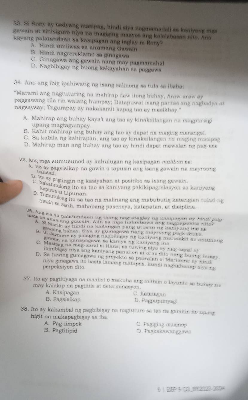 Si Rony ay sadyang masipag, hindi siya nagmamadali sa kaniyang mg
gawain at sinisiguro niya na magiging maayos ang kalalabasan nito. Ano
kayang palatandaan sa kasipagan ang taglay ni Rony?
A. Hindi umiiwas sa anumang Gawain
B. Hindi nagrereklamo sa ginagawa
C. Ginagawa ang gawain nang may pagmamahal
D. Nagbibigay ng buong kakayahan sa paggawa
34. Ano ang ibig ipahiwatig ng isang saknong sa tula sa ibaba
"Marami ang nagtuturing na mahirap daw itong buhay, Araw-araw ay
paggawang tila rin walang humpay; Datapuwat isang pantas ang nagbadya at
nagsaysay; Tagumpay ay nakakamit kapag tao ay masikhay."
A. Mahirap ang buhay kaya't ang tao ay kinakailangan na magpursigi
upang magtagumpay.
B. Kahit mahirap ang buhay ang tao ay dapat na maging marangal.
C. Sa kabila ng kahirapan, ang tao ay kinakailangan na maging masipag
D. Mahirap man ang buhay ang tao ay hindi dapat mawalan ng pag-asa
35. Ang mga sumusunod ay kahulugan ng kasipagan mulibun sa:
A. Ito ay pagsisikap na gawin o tapusin ang isang gawain na mayroong
kalidad
B. Ito sy paguingin ng kasiyahan at positibo sa isang gawain.
C. Nakatutulong ito sa tao sa kaniyang pakikipagrelasyon sa kaniyang
kapuwa at Lipunan.
D. Tumutulong ito sa tao na malinang ang mabubutig katangian tulad ng
tiwala sa sarili, mahabang pasensya, katapatan, at disiplina.
36. Ang isa sa palatandaan ng taong nagtataglay ng kasipagan ay hindi pau
was so anumang gawain. Alin sa mge helimbaws ang heppepakite nito?
A. Si Marife ay hindi na kailangan pang utusanng kaniyang ina s
gawaing bahay. Siya ay gumagawa nang mayroong pagk uk usa
B. Si Jazmine ay palaging nagbibigay ng kaniyang malasak it ss anumang
gawain na ipinapagawa sa kaniya ng kaniyang ina.
C. Masipag na mag-aaral si Hans; sa tuwing siya ay nag-aaral ay
ibinibigay niya ang kaniyang panahon at oras dito nang buong busay.
D. Sa tuwing gumagawa ng proyekto sa paaralan si Marianne ay hind
niya ginagawa ito basta lamang matapos, kundi naghahanap siya ng
perpeksiyon dito.
37. Ito ay pagtitiyaga na maabot o makuha ang mithiin o layunin sa butay na
may kalakip na pagtitiis at determinasyon.
A. Kasipagan C. Katatagan
B. Pagsisikap D. Pagpupunyagi
38. Ito ay kakambal ng pagbibigay na nagtuturo sa tao na gamitin ito upang
higit na makapagbigay sa iba.
A. Pag-iimpok C. Pagiging masinop
B. Pagtitipid D. Pagkakawanggawa
5 | ESP ④ Q3_BY2023 2UZH