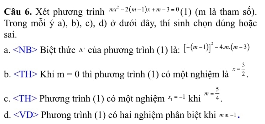 Xét phương trình mx^2-2(m-1)x+m-3=0 (1) (m là tham số).
Trong mỗi (ya), 1, 12 (, d) ở dưới đây, thí sinh chọn đúng hoặc
sai.
a. ∠ NB> Biệt thức Δ' của phương trình (1) là: [-(m-1)]^2-4.m.(m-3)
b. Khi m=0 thì phương trình (1) có một nghiệm là x= 3/2 .
c. Phương trình (1) có một nghiệm x_1=-1 khi m= 5/4 .
d. Phương trình (1) có hai nghiệm phân biệt khi m≥ -1.