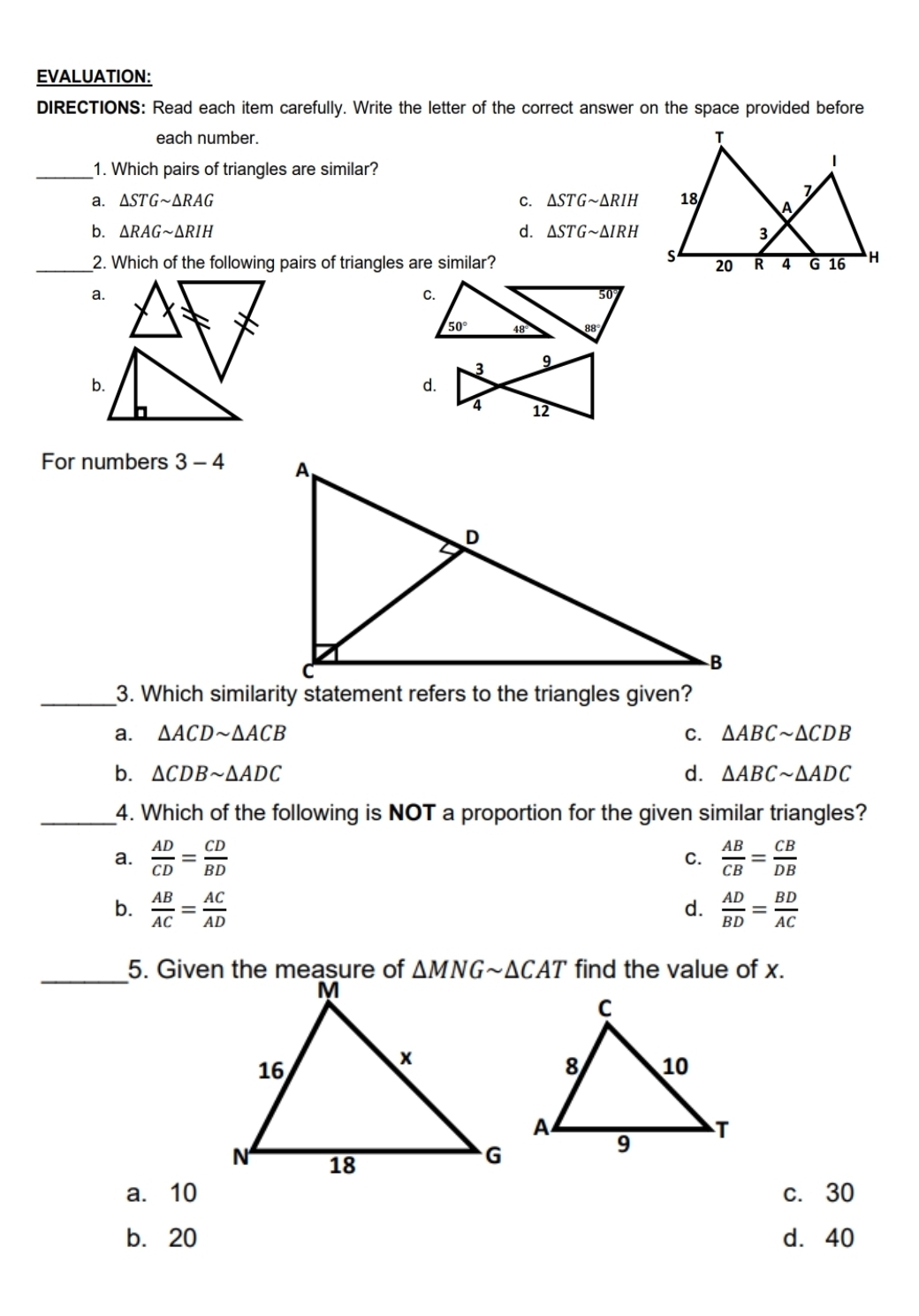 EVALUATION:
DIRECTIONS: Read each item carefully. Write the letter of the correct answer on the space provided before
each number. 
_1. Which pairs of triangles are similar?
C.
a. △ STGsim △ RAG △ STGsim △ RIH
b. △ RAGsim △ RIH d. △ STGsim △ IRH
_2. Which of the following pairs of triangles are similar?
a.
d.
For numbers 3-4
_3. Which similarity statement refers to the triangles given?
a. △ ACDsim △ ACB C. △ ABCsim △ CDB
b. △ CDBsim △ ADC d. △ ABCsim △ ADC
_4. Which of the following is NOT a proportion for the given similar triangles?
a.  AD/CD = CD/BD   AB/CB = CB/DB 
C.
b.  AB/AC = AC/AD   AD/BD = BD/AC 
d.
_5. Given the measure of △ MNGsim △ CAT find the value of x.
a. 10 c. 30
b. 20 d. 40