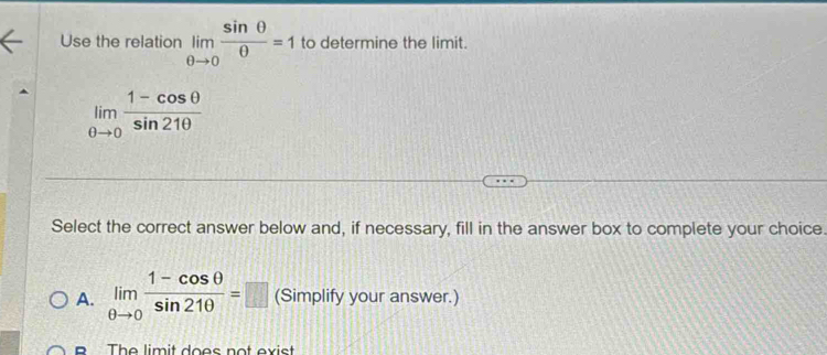 Use the relation limlimits _θ to 0 sin θ /θ  =1 to determine the limit.
limlimits _θ to 0 (1-cos θ )/sin 21θ  
Select the correct answer below and, if necessary, fill in the answer box to complete your choice.
A. limlimits _θ to 0 (1-cos θ )/sin 21θ  =□ (Simplify your answer.)
The limit does not exist