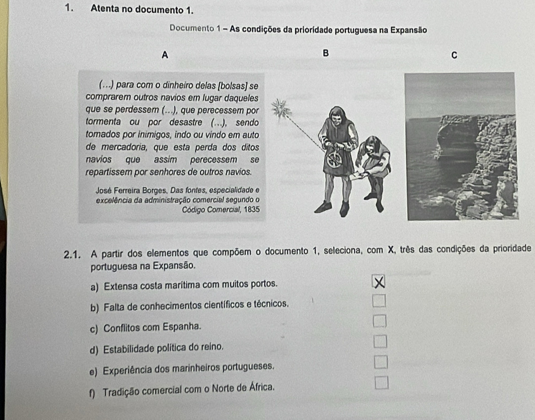 Atenta no documento 1.
Documento 1 - As condições da priorídade portuguesa na Expansão
A
B
C
(.) para com o dinheiro delas [bolsas] se
comprarem outros navios em lugar daqueles
que se perdessem (...), que perecessem por
tormenta ou por desastre (…), sendo
tomados por inimigos, indo ou vindo em auto
de mercadoria, que esta perda dos ditos
navios que assim perecessem se
repartissem por senhores de outros navios.
José Ferreira Borges, Das fontes, especialidade e
excelência da administração comercial segundo o
Código Comercial, 1835
2.1. A partir dos elementos que compõem o documento 1, seleciona, com X, três das condições da prioridade
portuguesa na Expansão.
a) Extensa costa marítima com muitos portos.
X
b) Falta de conhecimentos científicos e técnicos.
c) Conflitos com Espanha.
d) Estabilidade política do reino.
e) Experiência dos marinheiros portugueses.
f) Tradição comercial com o Norte de África.