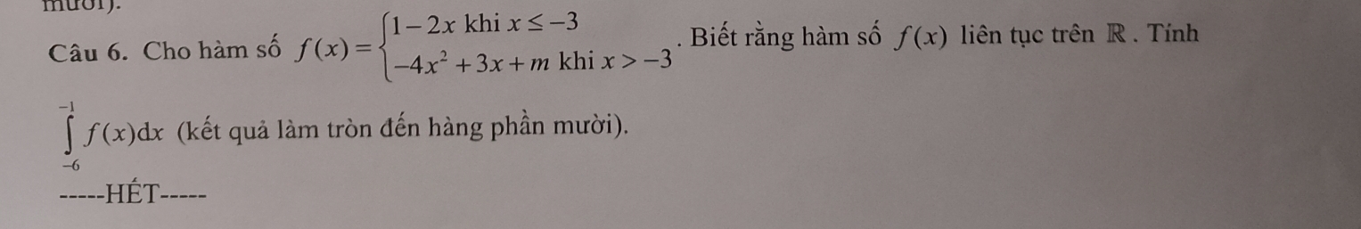 muory.
Câu 6. Cho hàm số f(x)=beginarrayl 1-2xkhix≤ -3 -4x^2+3x+mkhix>-3endarray.. Biết rằng hàm số f(x) liên tục trên R. Tính
∈tlimits _(-6)^(-1)f(x)dx (kết quả làm tròn đến hàng phần mười).
_-----HÉT _____