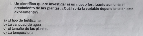 Un científico quiere investigar si un nuevo fertilizante aumenta el
crecimiento de las plantas. ¿Cuál sería la variable dependiente en este
experimento?
a) El tipo de fertilizante
b) La cantidad de agua
c) El tamaño de las plantas
d) La temperatura