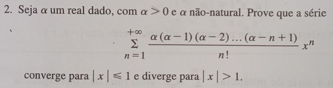 Seja αum real dado, com alpha >0 e α não-natural. Prove que a série
sumlimits _(n=1)^(+∈fty) (alpha (alpha -1)(alpha -2)...(alpha -n+1))/n! x^n
converge para |x|≤slant 1 e diverge para |x|>1.