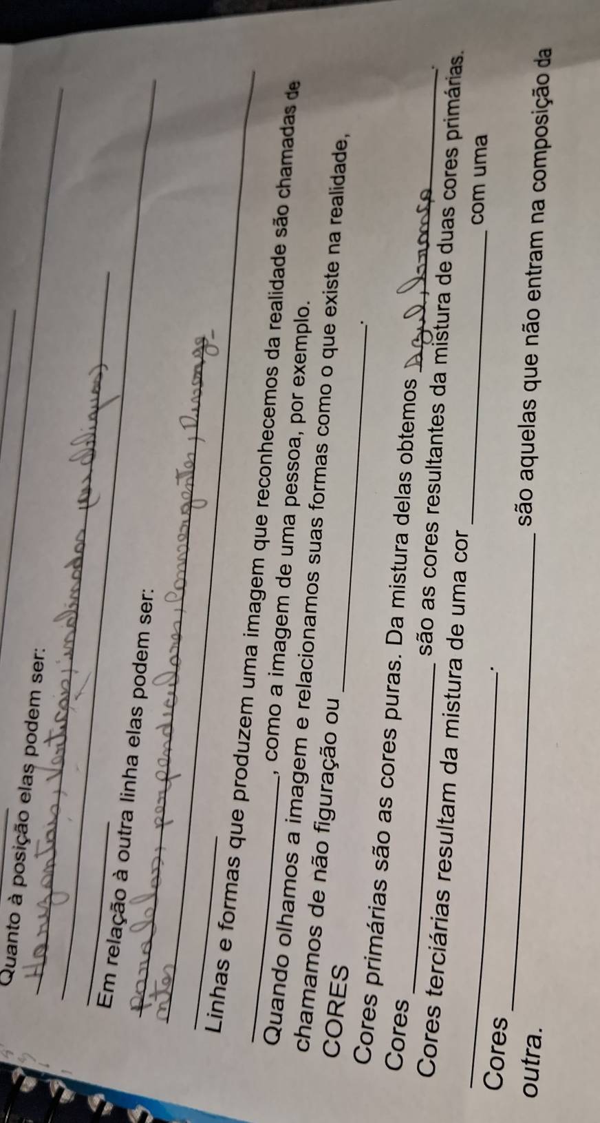 Quanto à posição elas podem ser:_ 
_ 
_ 
_ 
_ 
Em relação à outra linha elas podem ser: 
_ 
_ 
_ Linhas e formas que produzem uma imagem que reconhecemos da realidade são chamadas de 
, como a imagem de uma pessoa, por exemplo. 
_ 
Quando olhamos a imagem e relacionamos suas formas como o que existe na realidade, 
chamamos de não figuração ou 
CORES 
_ 
_ 
Cores primárias são as cores puras. Da mistura delas obtemos 
Cores 
__ 
são as cores resultantes da mistura de duas cores primárias. 
Cores terciárias resultam da mistura de uma cor 
com uma 
Cores 
outra. 
_ 
são aquelas que não entram na composição da