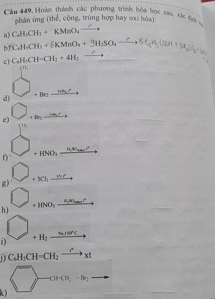 Hoàn thành các phương trình hóa học sau, xác định b 
phản ứng (thế, cộng, trùng hợp hay oxi hóa): 
a) C_6H_5CH_3+KMnO_4xrightarrow t°
b) C_6H_5CH_3+6KMnO_4+9H_2SO_4xrightarrow r5C_6H_5COOH
c) C_6H_5CH=CH_2+4H_2- to 
d)  □ /□  +Bnfrac naberendarray 
e) bigcirc _+Br_2xrightarrow FeB_2^
Cll_3
f) bigcirc +HNO_3xrightarrow H_3SO_460+1°
g) □ +3Cl_2_ iN^*
to 
h) □ +HNO_3xrightarrow H_2SO_4to 
□ 
i) +H_2_ Ni,150°C
i) C_6H_5CH=CH_2xrightarrow t°xt
b_□  CH=CH_2+Br_2
□ 
l/
-3
k)