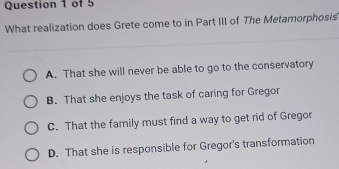 What realization does Grete come to in Part III of The Metamorphosis
A. That she will never be able to go to the conservatory
B. That she enjoys the task of caring for Gregor
C. That the family must find a way to get rid of Gregor
D. That she is responsible for Gregor's transformation