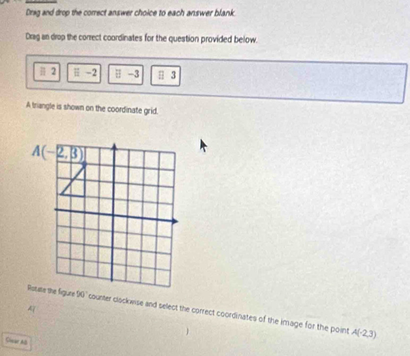 Drag and drop the correct answer choice to each answer blank
Drag an drop the correct coordinates for the question provided below.
# 2 E-2-2 □ -3 □ 3
A triangle is shown on the coordinate grid.
A
counter clockwise and select the correct coordinates of the image for the point
A(-2,3)
Slear Al