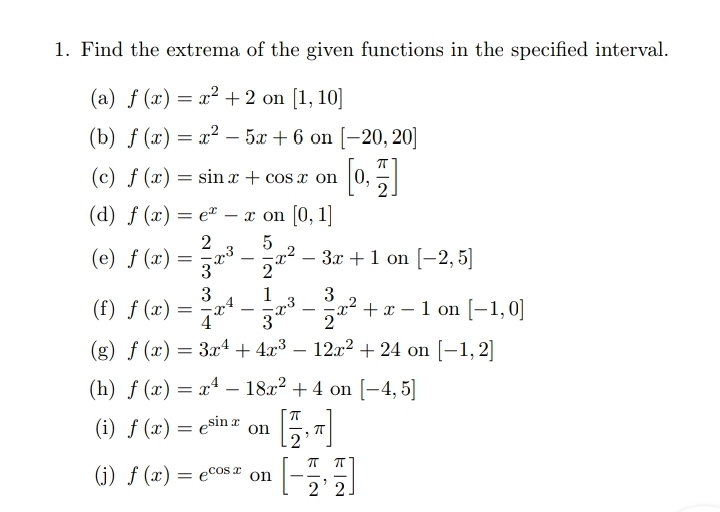 Find the extrema of the given functions in the specified interval. 
(a) f(x)=x^2+2 on [1,10]
(b) f(x)=x^2-5x+6 on [-20,20]
(c) f(x)=sin x+cos x on [0, π /2 ]
(d) f(x)=e^x-x on [0,1]
(e) f(x)= 2/3 x^3- 5/2 x^2-3x+1 on [-2,5]
(f) f(x)= 3/4 x^4- 1/3 x^3- 3/2 x^2+x-1 on [-1,0]
(g) f(x)=3x^4+4x^3-12x^2+24 on [-1,2]
(h) f(x)=x^4-18x^2+4 on [-4,5]
(i) f(x)=e^(sin x) on [ π /2 ,π ]
(j) f(x)=e^(cos x) on [- π /2 , π /2 ]