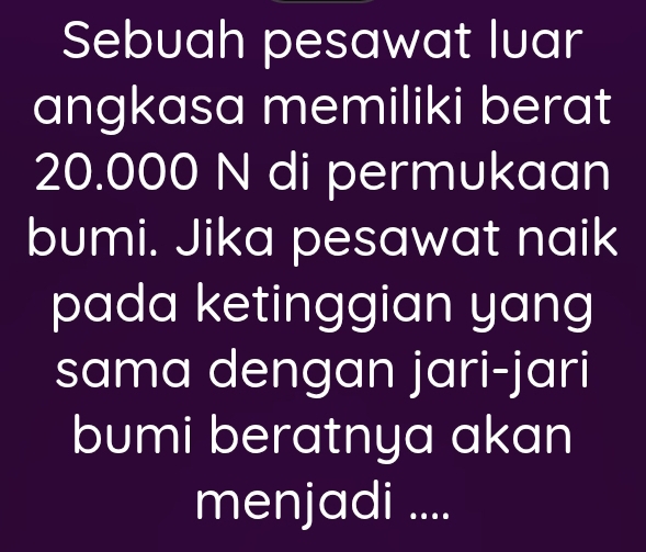 Sebuah pesawat luar 
angkasa memiliki berat
20.000 N di permukaan 
bumi. Jika pesawat naik 
pada ketinggian yang 
sama dengan jari-jari 
bumi beratnya akan 
menjadi ....