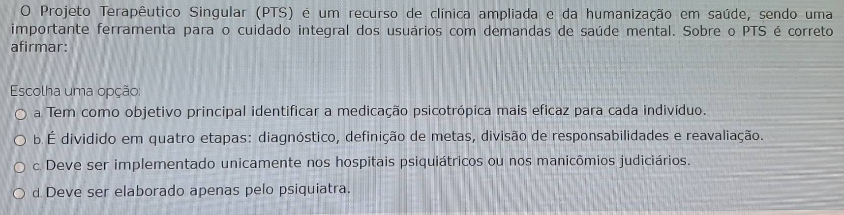 Projeto Terapêutico Singular (PTS) é um recurso de clínica ampliada e da humanização em saúde, sendo uma
importante ferramenta para o cuidado integral dos usuários com demandas de saúde mental. Sobre o PTS é correto
afirmar:
Escolha uma opção:
a Tem como objetivo principal identificar a medicação psicotrópica mais eficaz para cada indivíduo.
b. É dividido em quatro etapas: diagnóstico, definição de metas, divisão de responsabilidades e reavaliação.
c. Deve ser implementado unicamente nos hospitais psiquiátricos ou nos manicômios judiciários.
d Deve ser elaborado apenas pelo psiquiatra.