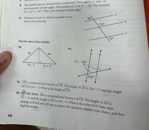 Two parallel lines are intersected by a transversal. Two angles. ∠ 1 and ∠ 2,
are consecutive interior angles. The measure of ∠ 1is(7t-4) ". The measure
of ∠ 2in(t+24)^circ  What is the measure of each angle?
9. Determine if each set of lines is parallel or not.
Justify your reasoning.
Find the value of the variable.
11.
(7x-42)^circ 
(5x)^circ 
overline IJ
overline NP. The length of overline LN
12. overline LM is a perpendicular bisector of 15w-5. What is the length of is 12w+7 , and the length
overline LN
7h+11 , and the length of overline CD. The length of overline AD is
13.  Use Tools overline AB is a perpendicular bisector of overline AC 15 15h+3. What is the value of h? State what
find the answer.
strategy and tool you will use to answer the question, explain your choice, and then
102