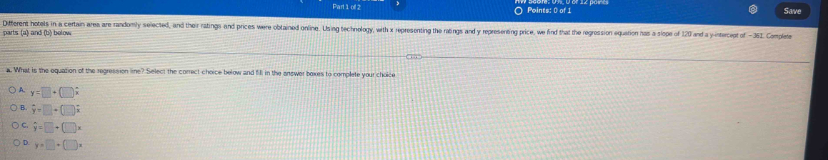 Save
Different hotels in a certain area are randomly selected, and their ratings and prices were obtained online. Using technology, with x representing the ratings and y representing price, we find that the regression equation has a slope of 120 and a y-intercept of - 361. Complee
parts (a) and (b) below
a. What is the equation of the regression line? Select the correct choice below and fill in the answer boxes to complete your choice
A. y=□ +(□ )hat x
B. hat y=□ +(□ )hat x
C. hat y=□ +(□ )x
D. y=□ +(□ x