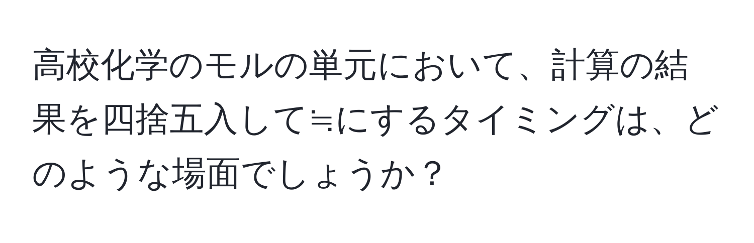 高校化学のモルの単元において、計算の結果を四捨五入して≒にするタイミングは、どのような場面でしょうか？