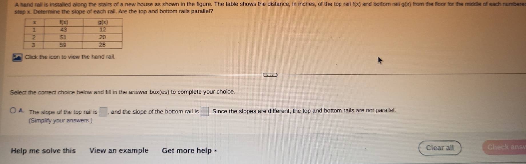 A hand rail is installed along the stairs of a new house as shown in the figure. The table shows the distance, in inches, of the top rail f(x) and bottom rail g(x) from the floor for the middle of each numbere
step x. Determine the slope of each rail. Are the top and bottom rails parallel?
Click the icon to view the hand rail.
Select the correct choice below and fill in the answer box(es) to complete your choice.
A. The slope of the top rail is □ and the slope of the bottom rail is □ Since the slopes are different, the top and bottom rails are not parallel.
(Simplify your answers.)
Help me solve this View an example Get more help-
Clear all Check ansv