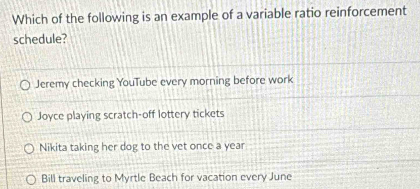 Which of the following is an example of a variable ratio reinforcement
schedule?
Jeremy checking YouTube every morning before work
Joyce playing scratch-off lottery tickets
Nikita taking her dog to the vet once a year
Bill traveling to Myrtle Beach for vacation every June