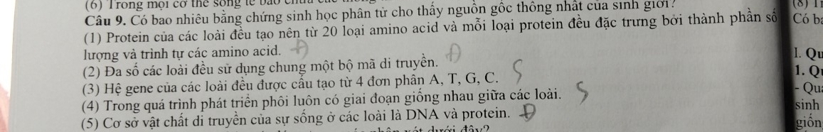 (6) Trong mội cơ thể sống tế bào cm (8) 1 
Câu 9. Có bao nhiêu bằng chứng sinh học phân từ cho thấy nguồn gốc thông nhất của sinh giớ1. 
(1) Protein của các loài đều tạo nên từ 20 loại amino acid và mỗi loại protein đều đặc trưng bởi thành phần số Có b 
lượng và trình tự các amino acid. l. Qu 
(2) Đa số các loài đều sử dụng chung một bộ mã di truyền. 
(3) Hệ gene của các loài đều được cầu tạo từ 4 đơn phân A, T, G, C. 
1. Q 
- Qua 
(4) Trong quá trình phát triển phôi luôn có giai đoạn giống nhau giữa các loài. sinh 
(5) Cơ sở vật chất di truyền của sự sống ở các loài là DNA và protein. giốn