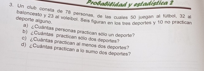 Proßabilidad y estadística 2 
3. Un club consta de 78 personas, de las cuales 50 juegan al fútbol, 32 al 
deporte alguno. baloncesto y 23 al voleibol. Seis figuran en los tres deportes y 10 no practican 
a) ¿Cuántas personas practican sólo un deporte? 
b)¿Cuántas practican sólo dos deportes? 
c) ¿Cuántas practican al menos dos deportes? 
d) ¿Cuántas practican a lo sumo dos deportes?