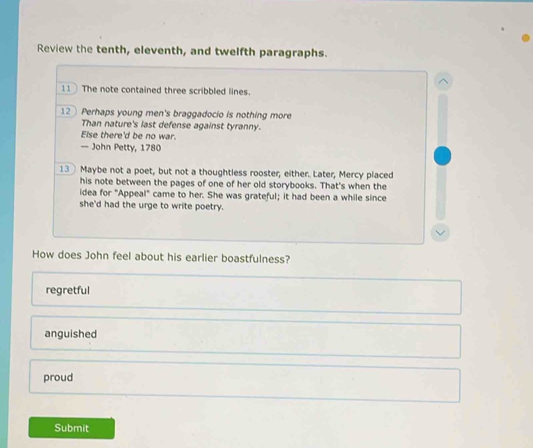 Review the tenth, eleventh, and twelfth paragraphs.
11 The note contained three scribbled lines.
12 Perhaps young men's braggadocio is nothing more
Than nature's last defense against tyranny.
Else there'd be no war.
— John Petty, 1780
13 Maybe not a poet, but not a thoughtless rooster, either. Later, Mercy placed
his note between the pages of one of her old storybooks. That's when the
idea for "Appeal" came to her. She was grateful; it had been a while since
she'd had the urge to write poetry.
How does John feel about his earlier boastfulness?
regretful
anguished
proud
Submit