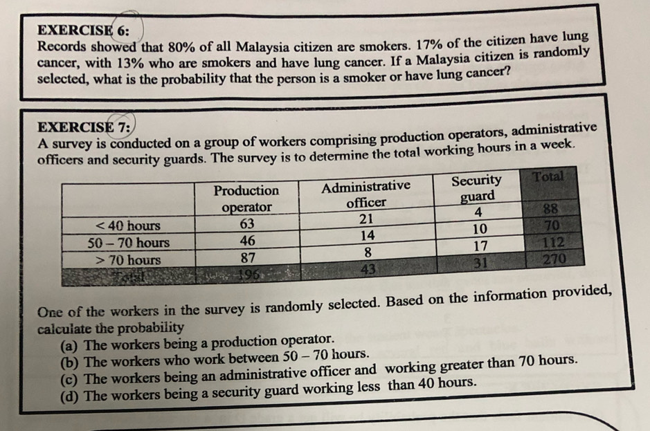 Records showed that 80% of all Malaysia citizen are smokers. 17% of the citizen have lung
cancer, with 13% who are smokers and have lung cancer. If a Malaysia citizen is randomly
selected, what is the probability that the person is a smoker or have lung cancer?
EXERCISE 7:
A survey is conducted on a group of workers comprising production operators, administrative
s. The survey is to determine the total working hours in a week.
One of the workers in the survey is randomly selected. Based on the information provide
calculate the probability
(a) The workers being a production operator.
(b) The workers who work between 50-70 hours.
(c) The workers being an administrative officer and working greater than 70 hours.
(d) The workers being a security guard working less than 40 hours.