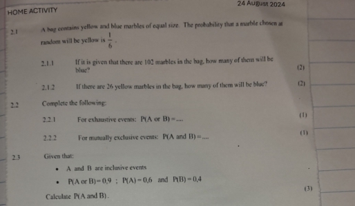 August 2024 
HOME ACTIVITY 
2. 1 A bag contains yellow and blue marbles of equal size. The probability that a marble chosen ar 
random will be yellow is  1/6 ·
2.1.1 If it is given that there are 102 marbles in the bag, how many of them will be (2) 
blue? 
2.1.2 If there are 26 yellow marbles in the bag, how many of them will be blue? (2) 
2.2 Complete the following: 
2.2.1 For exhaustive events: P(A or B)= _ 
(1) 
2.2.2 For mutually exclusive events: P(A and B)= _ (1) 
2.3 Given that: 
A and B are inclusive events
P(AorB)=0.9:P(A)=0.6 and P(B)=0.4
Calculate P(A and B). (3)