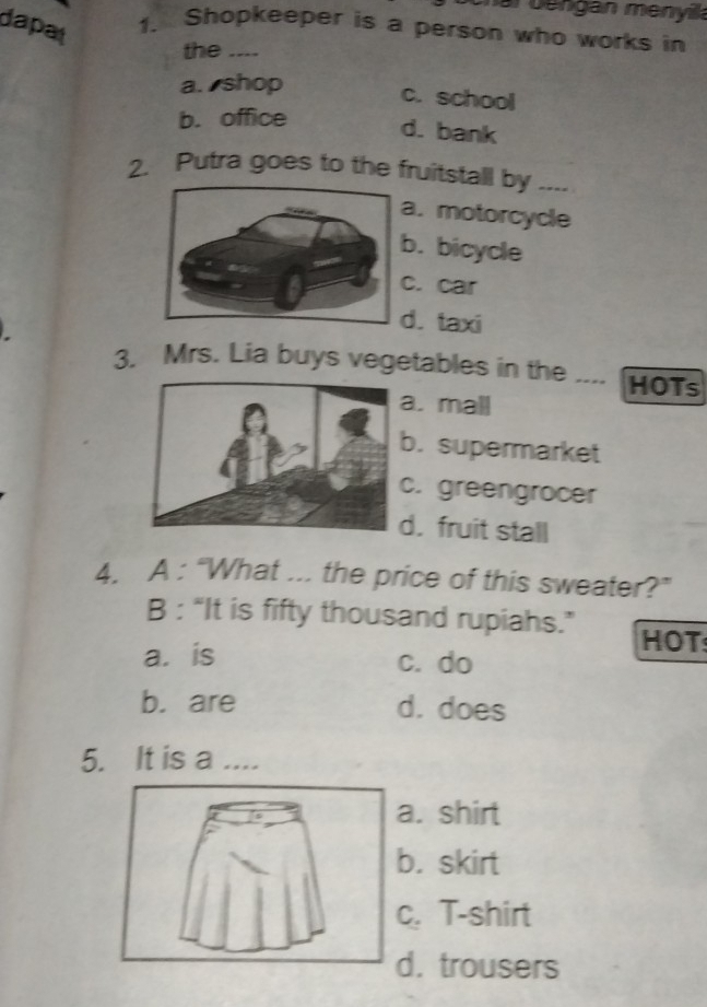 nar bengan menyika
dapat
1. Shopkeeper is a person who works in
the ....
a. shop
c. school
b. office
d. bank
2. Putra goes to the fruitstall by ----. motorcycle. bicycle. car. taxi
3. Mrs. Lia buys vegetables in the ---- HOTs
. mall
. supermarket. greengrocer. fruit stall
4. A : “What ... the price of this sweater?”
B : “It is fifty thousand rupiahs.”
HOT
a. is c. do
b. are d. does
5. It is a ....
. shirt
. skirt
. T-shirt. trousers