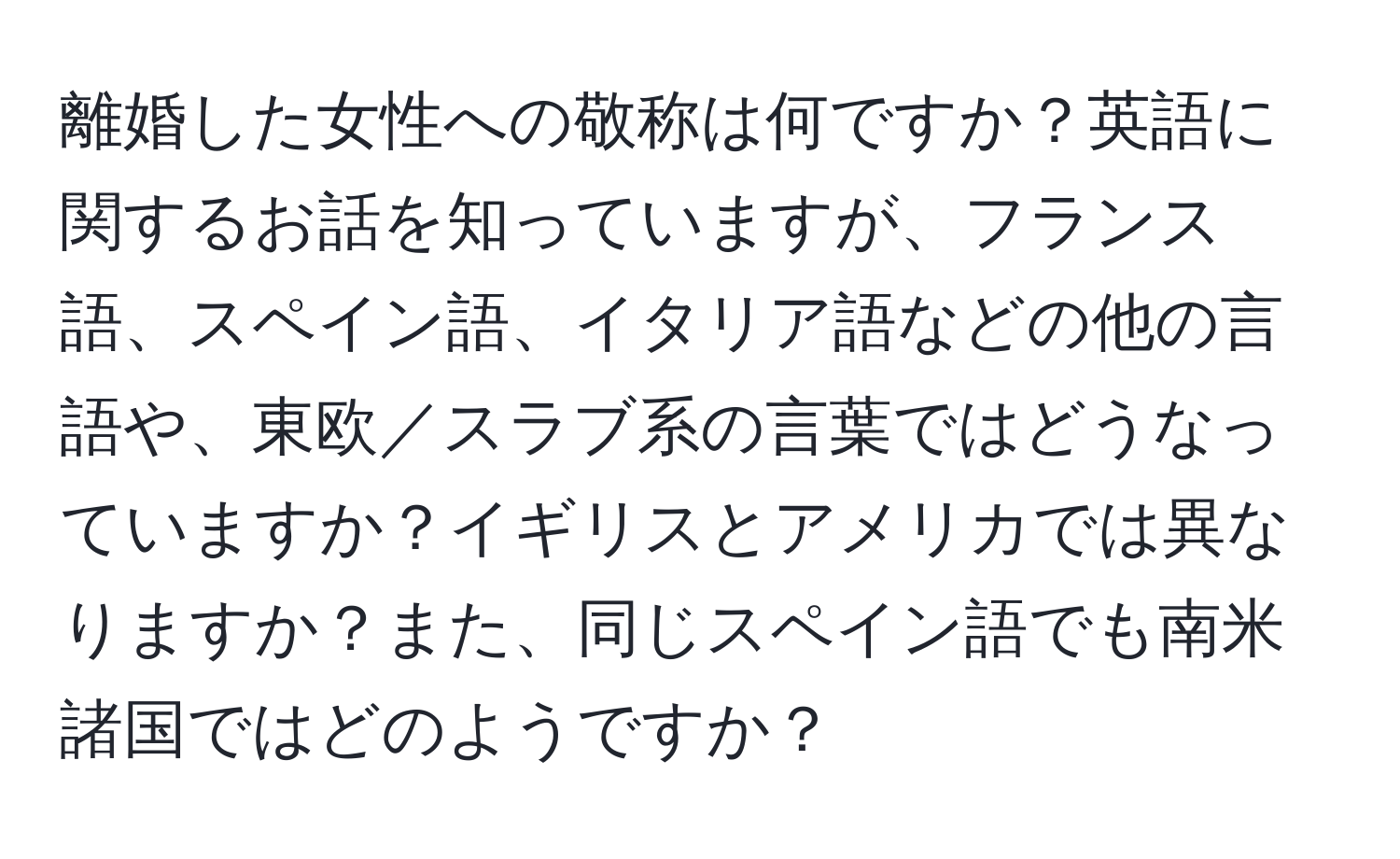 離婚した女性への敬称は何ですか？英語に関するお話を知っていますが、フランス語、スペイン語、イタリア語などの他の言語や、東欧／スラブ系の言葉ではどうなっていますか？イギリスとアメリカでは異なりますか？また、同じスペイン語でも南米諸国ではどのようですか？