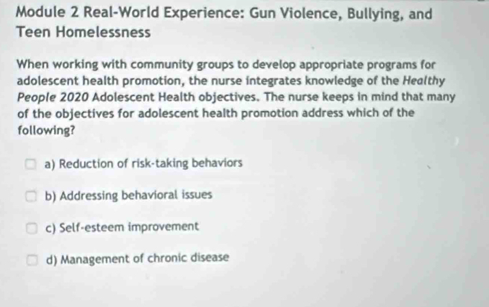 Module 2 Real-World Experience: Gun Violence, Bullying, and
Teen Homelessness
When working with community groups to develop appropriate programs for
adolescent health promotion, the nurse integrates knowledge of the Healthy
People 2020 Adolescent Health objectives. The nurse keeps in mind that many
of the objectives for adolescent health promotion address which of the
following?
a) Reduction of risk-taking behaviors
b) Addressing behavioral issues
c) Self-esteem improvement
d) Management of chronic disease